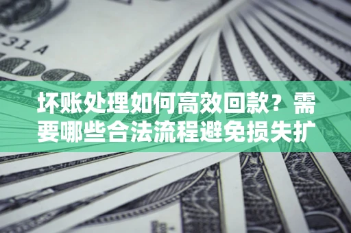 济南坏账处理如何高效回款？需要哪些合法流程避免损失扩大？