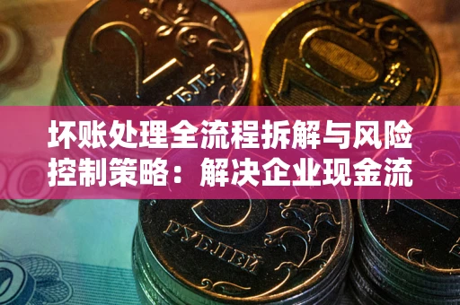 济南坏账处理全流程拆解与风险控制策略：解决企业现金流顽疾的实战指南